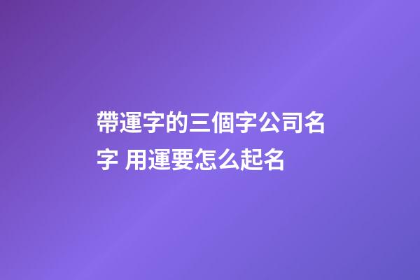 帶運字的三個字公司名字 用運要怎么起名-第1張-公司起名-玄機派